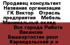 Продавец-консультант › Название организации ­ ГК Вектор › Отрасль предприятия ­ Мебель › Минимальный оклад ­ 15 000 - Все города Работа » Вакансии   . Башкортостан респ.,Караидельский р-н